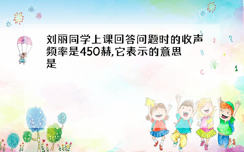 刘丽同学上课回答问题时的收声频率是450赫,它表示的意思是