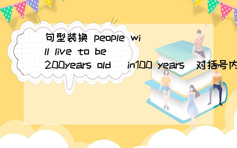 句型装换 people will live to be 200years old (in100 years)对括号内提问