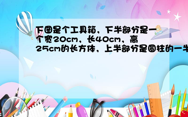 下图是个工具箱，下半部分是一个宽20cm，长40cm，高25cm的长方体，上半部分是圆柱的一半，请计算这个工具箱的体积和