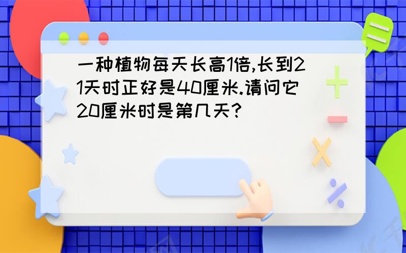 一种植物每天长高1倍,长到21天时正好是40厘米.请问它20厘米时是第几天?