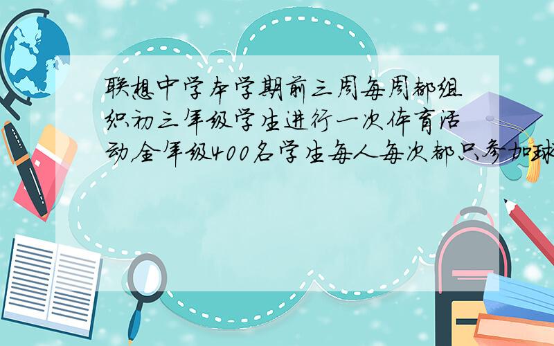 联想中学本学期前三周每周都组织初三年级学生进行一次体育活动，全年级400名学生每人每次都只参加球类或田径类中一个项目的活