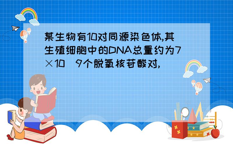 某生物有10对同源染色体,其生殖细胞中的DNA总量约为7×10^9个脱氧核苷酸对,