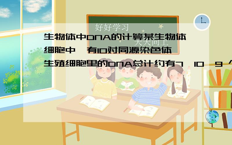 生物体中DNA的计算某生物体细胞中,有10对同源染色体,生殖细胞里的DNA总计约有7×10^9 个脱氧核苷酸对,假设:每