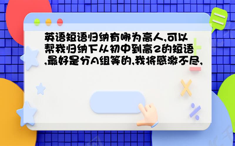 英语短语归纳有哪为高人,可以帮我归纳下从初中到高2的短语,最好是分A组等的,我将感激不尽,