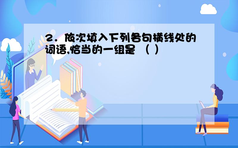 2．依次填入下列各句横线处的词语,恰当的一组是 （ ）