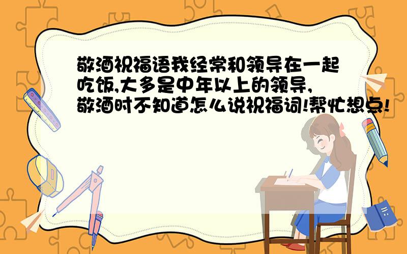 敬酒祝福语我经常和领导在一起吃饭,大多是中年以上的领导,敬酒时不知道怎么说祝福词!帮忙想点!