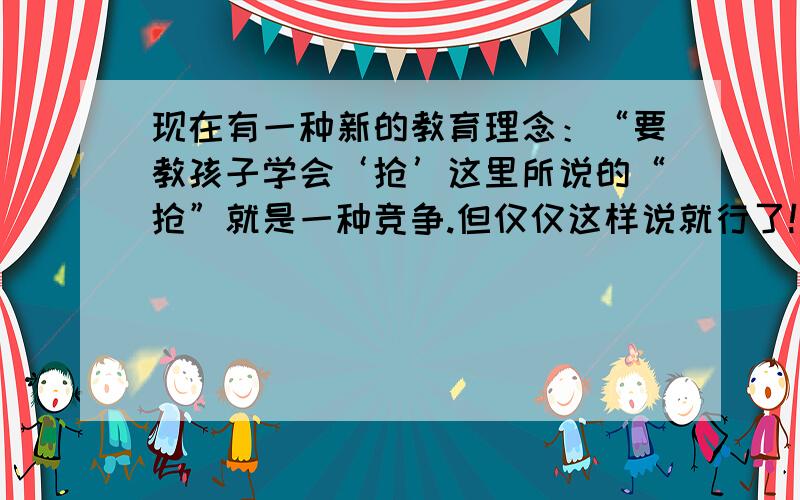 现在有一种新的教育理念：“要教孩子学会‘抢’这里所说的“抢”就是一种竞争.但仅仅这样说就行了!急