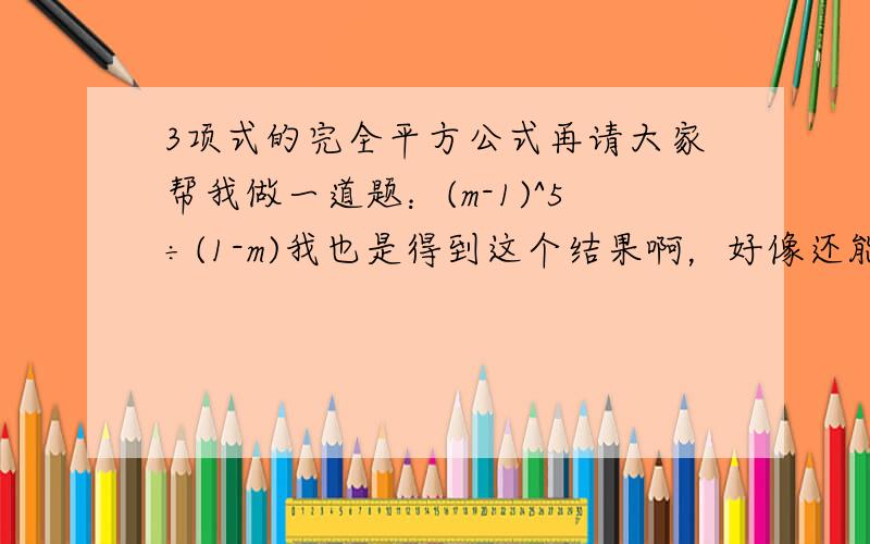 3项式的完全平方公式再请大家帮我做一道题：(m-1)^5÷(1-m)我也是得到这个结果啊，好像还能化简呢啊 把-(m-1