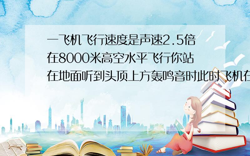 一飞机飞行速度是声速2.5倍在8000米高空水平飞行你站在地面听到头顶上方轰鸣音时此时飞机在水平向前飞多远