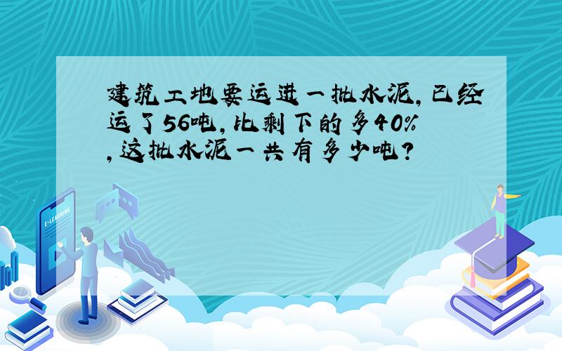 建筑工地要运进一批水泥，已经运了56吨，比剩下的多40%，这批水泥一共有多少吨？