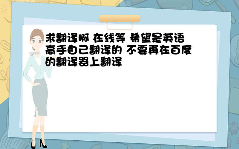 求翻译啊 在线等 希望是英语高手自己翻译的 不要再在百度的翻译器上翻译