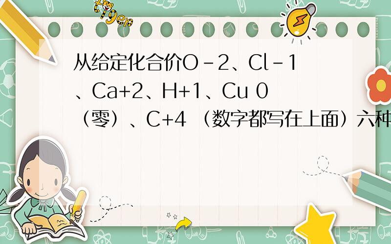 从给定化合价O-2、Cl-1、Ca+2、H+1、Cu 0（零）、C+4 （数字都写在上面）六种元素中