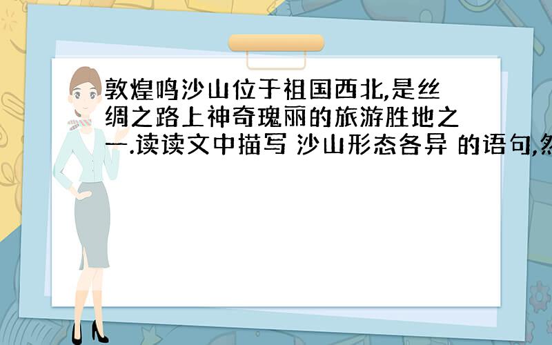 敦煌鸣沙山位于祖国西北,是丝绸之路上神奇瑰丽的旅游胜地之一.读读文中描写 沙山形态各异 的语句,然后展