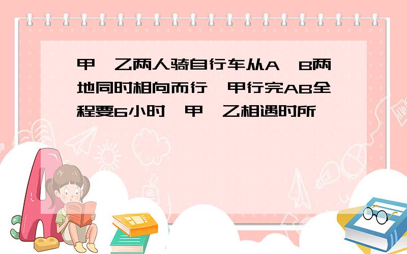 甲、乙两人骑自行车从A、B两地同时相向而行,甲行完AB全程要6小时,甲、乙相遇时所