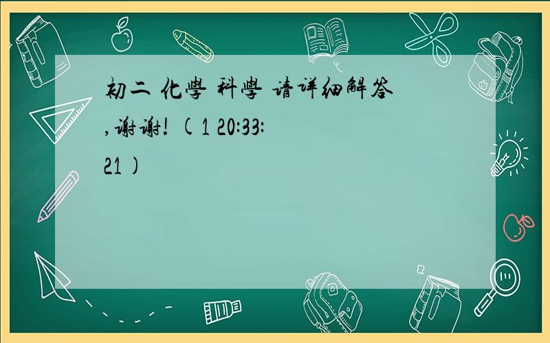 初二 化学 科学 请详细解答,谢谢! (1 20:33:21)