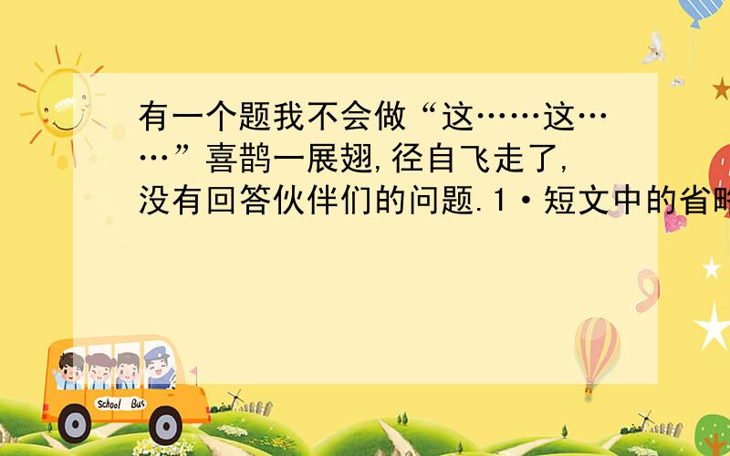 有一个题我不会做“这……这……”喜鹊一展翅,径自飞走了,没有回答伙伴们的问题.1·短文中的省略号说明喜鹊什么（ ）