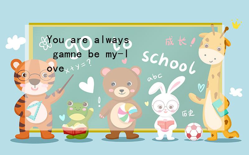 You are always gamne be my-love