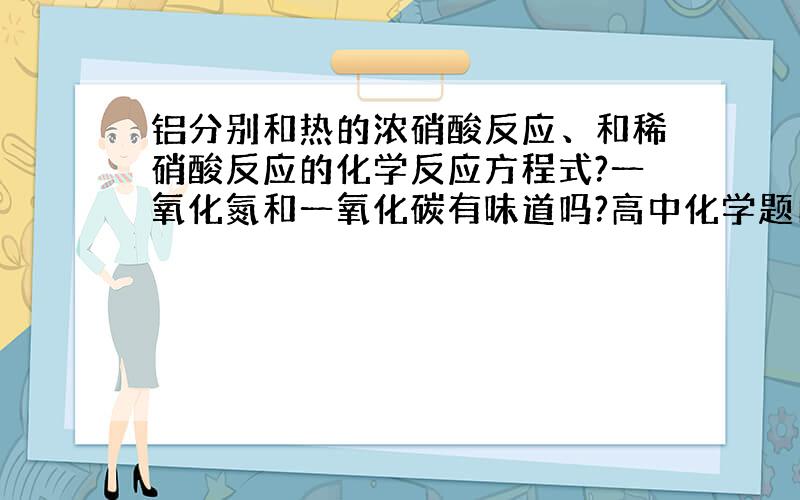 铝分别和热的浓硝酸反应、和稀硝酸反应的化学反应方程式?一氧化氮和一氧化碳有味道吗?高中化学题目中...