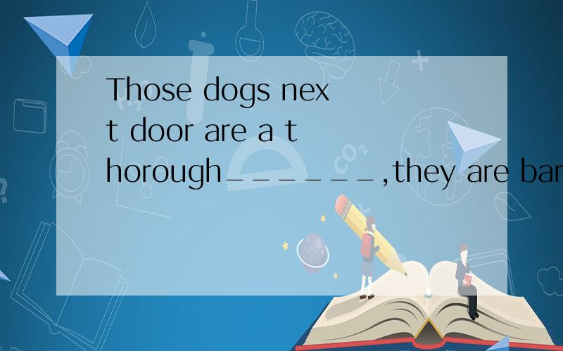 Those dogs next door are a thorough______,they are baring al