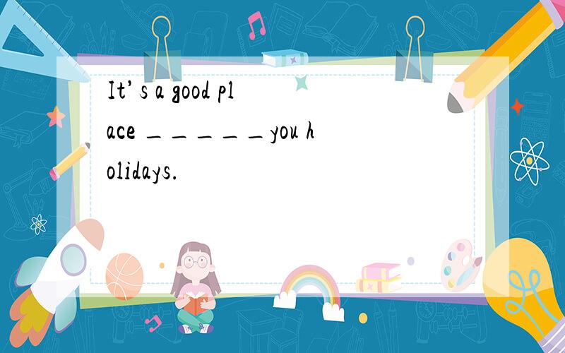 It’s a good place _____you holidays.