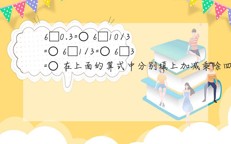 6□0.3=○ 6□10/3=○ 6□1/3=○ 6□3=○ 在上面的算式中分别填上加减乘除四种运算符号,使得到的四个算