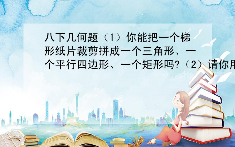 八下几何题（1）你能把一个梯形纸片裁剪拼成一个三角形、一个平行四边形、一个矩形吗?（2）请你用不同的方法把一个上底等于2