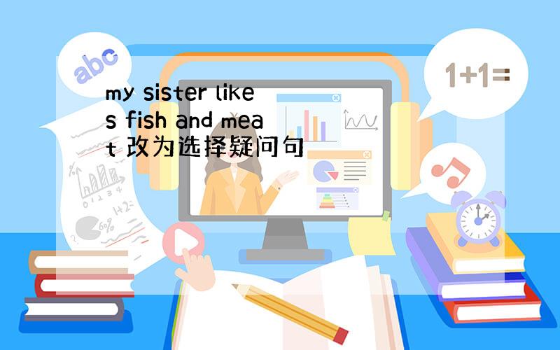 my sister likes fish and meat 改为选择疑问句