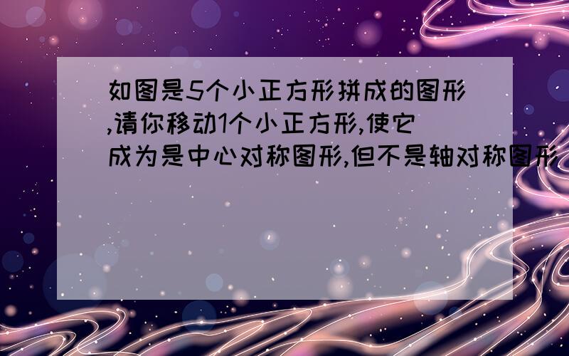 如图是5个小正方形拼成的图形,请你移动1个小正方形,使它成为是中心对称图形,但不是轴对称图形