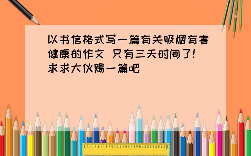 以书信格式写一篇有关吸烟有害健康的作文 只有三天时间了!求求大伙赐一篇吧