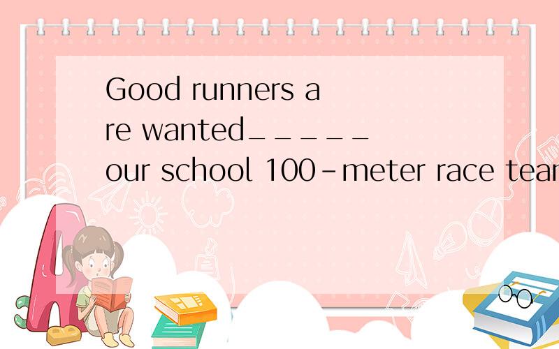 Good runners are wanted_____our school 100-meter race team.填