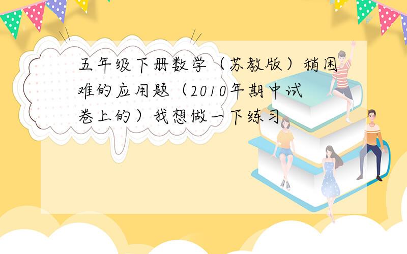 五年级下册数学（苏教版）稍困难的应用题（2010年期中试卷上的）我想做一下练习