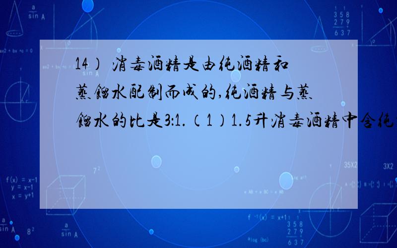 14） 消毒酒精是由纯酒精和蒸馏水配制而成的,纯酒精与蒸馏水的比是3：1.（1）1.5升消毒酒精中含纯酒精