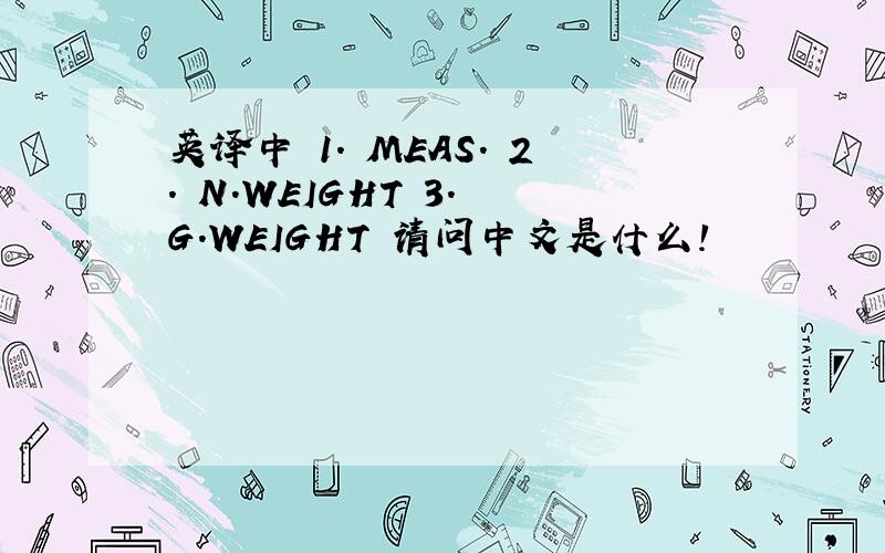 英译中 1. MEAS. 2. N.WEIGHT 3. G.WEIGHT 请问中文是什么!