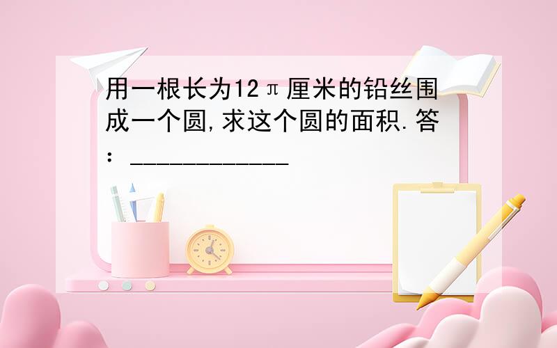 用一根长为12π厘米的铅丝围成一个圆,求这个圆的面积.答：____________