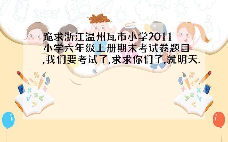 跪求浙江温州瓦市小学2011小学六年级上册期末考试卷题目,我们要考试了,求求你们了,就明天.