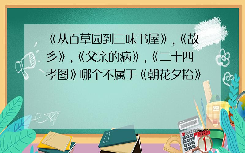 《从百草园到三味书屋》,《故乡》,《父亲的病》,《二十四孝图》哪个不属于《朝花夕拾》