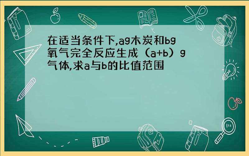 在适当条件下,ag木炭和bg氧气完全反应生成（a+b）g气体,求a与b的比值范围