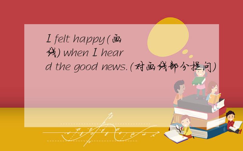 I felt happy(画线) when I heard the good news.（对画线部分提问）