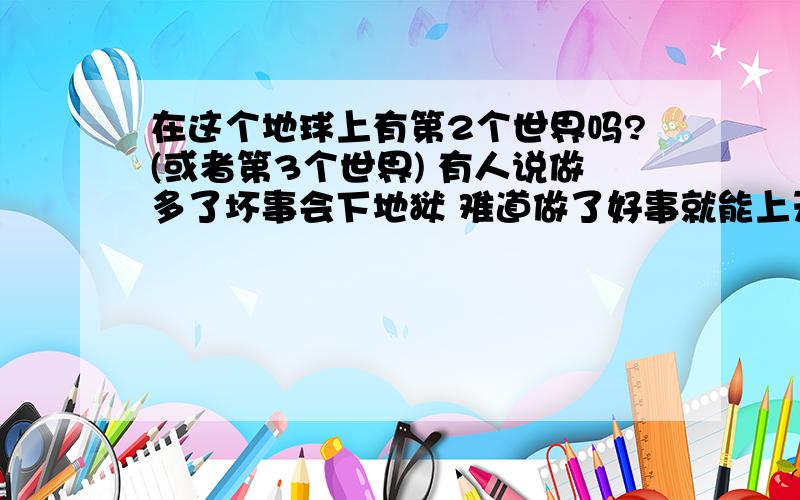 在这个地球上有第2个世界吗?(或者第3个世界) 有人说做多了坏事会下地狱 难道做了好事就能上天堂?