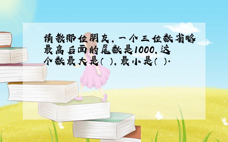 请教那位朋友,一个三位数省略最高后面的尾数是1000,这个数最大是（ ）,最小是（ ）.