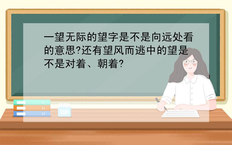 一望无际的望字是不是向远处看的意思?还有望风而逃中的望是不是对着、朝着?