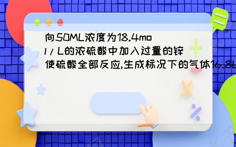 向50ML浓度为18.4mol/L的浓硫酸中加入过量的锌使硫酸全部反应,生成标况下的气体16.8L.