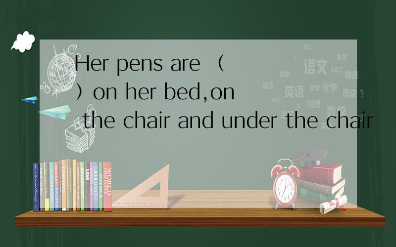 Her pens are （）on her bed,on the chair and under the chair