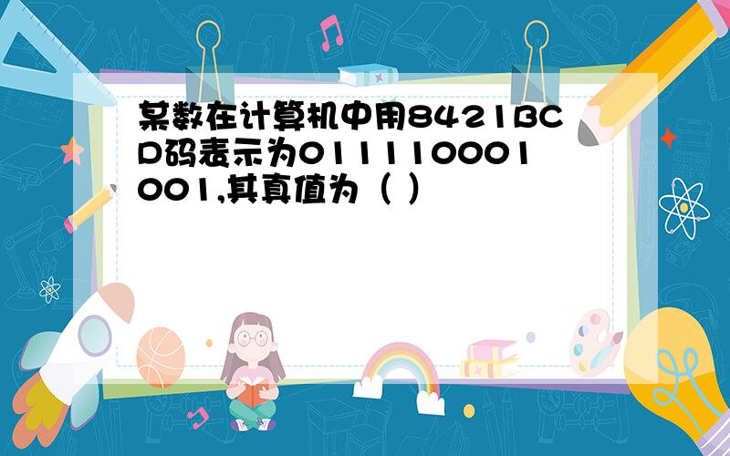 某数在计算机中用8421BCD码表示为011110001001,其真值为（ ）