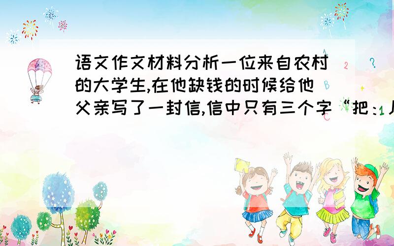 语文作文材料分析一位来自农村的大学生,在他缺钱的时候给他父亲写了一封信,信中只有三个字“把：儿.”据此写作文,求问这的第