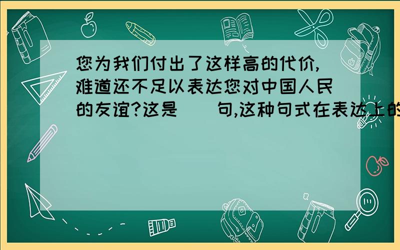 您为我们付出了这样高的代价,难道还不足以表达您对中国人民的友谊?这是（）句,这种句式在表达上的作用是