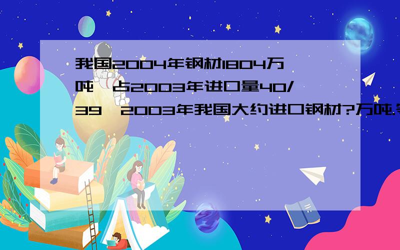 我国2004年钢材1804万吨,占2003年进口量40/39,2003年我国大约进口钢材?万吨.等量关系式、解方程 吨.