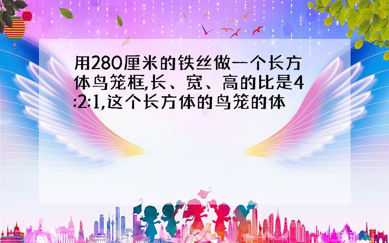 用280厘米的铁丝做一个长方体鸟笼框,长、宽、高的比是4:2:1,这个长方体的鸟笼的体