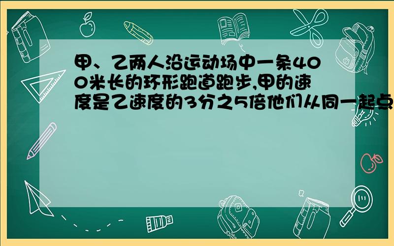 甲、乙两人沿运动场中一条400米长的环形跑道跑步,甲的速度是乙速度的3分之5倍他们从同一起点、朝同一方向