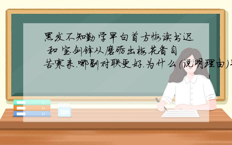 黑发不知勤学早白首方悔读书迟 和 宝剑锋从磨砺出梅花香自苦寒来.哪副对联更好.为什么（说明理由）并将意思说出来,举一个事